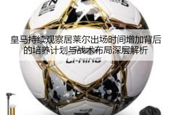 皇马持续观察居莱尔出场时间增加背后的培养计划与战术布局深层解析