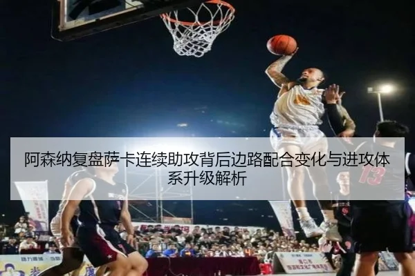 阿森纳复盘萨卡连续助攻背后边路配合变化与进攻体系升级解析